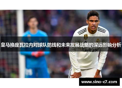 皇马换座瓦拉内对球队防线和未来发展战略的深远影响分析