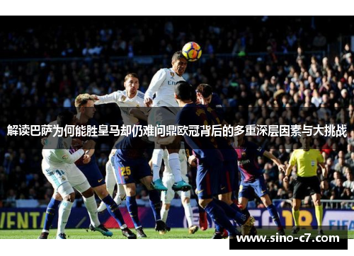 解读巴萨为何能胜皇马却仍难问鼎欧冠背后的多重深层因素与大挑战