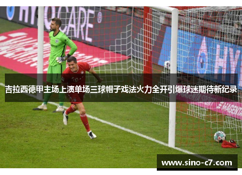 吉拉西德甲主场上演单场三球帽子戏法火力全开引爆球迷期待新纪录