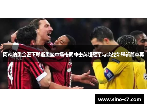 阿森纳重金签下赖斯重塑中场格局冲击英超冠军与欧战荣耀新篇章再